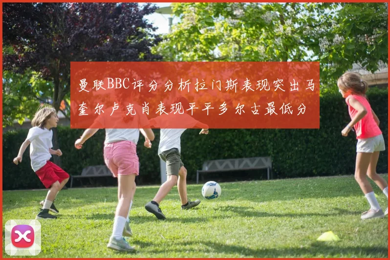 曼联BBC评分分析拉门斯表现突出马奎尔卢克肖表现平平多尔古最低分引关注